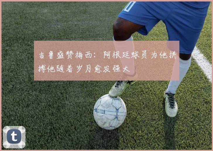 吉鲁盛赞梅西：阿根廷球员为他拼搏他随着岁月愈发强大