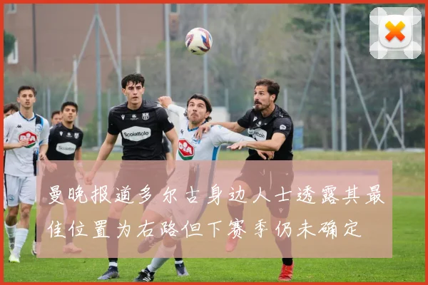 曼晚报道多尔古身边人士透露其最佳位置为右路但下赛季仍未确定