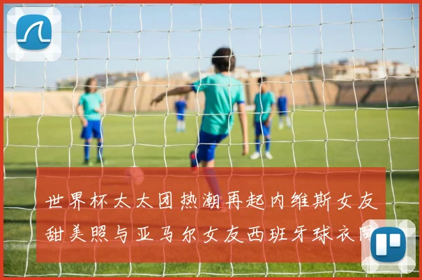 世界杯太太团热潮再起内维斯女友甜美照与亚马尔女友西班牙球衣同框秀