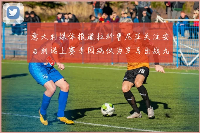 意大利媒体报道拉科鲁尼亚关注安吉利诺上赛季因病仅为罗马出战九场