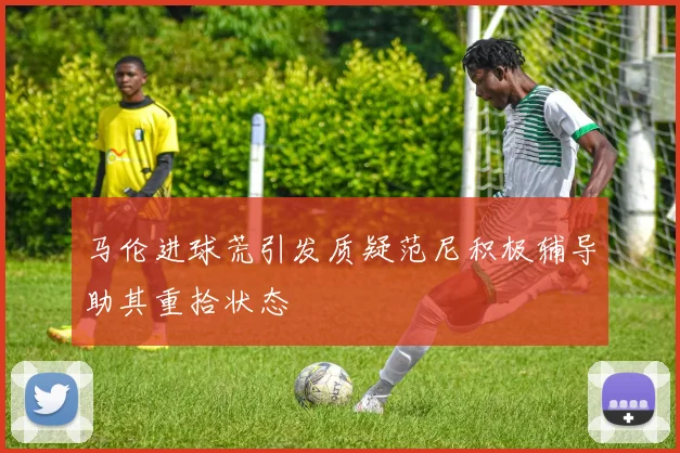 马伦进球荒引发质疑范尼积极辅导助其重拾状态