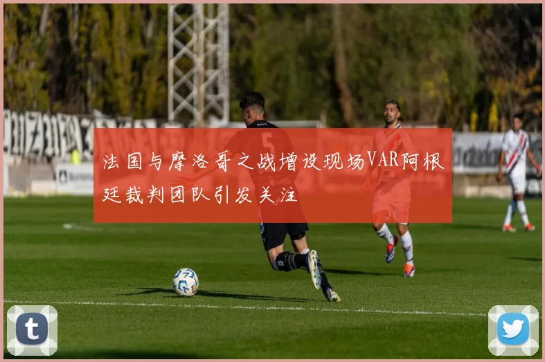 法国与摩洛哥之战增设现场VAR阿根廷裁判团队引发关注