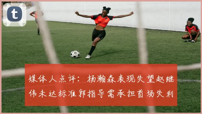 媒体人点评：杨瀚森表现失望赵继伟未达标准郭指导需承担首场失利责任
