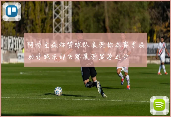 阿特金森称赞球队表现称本赛季成功晋级东部决赛展现显著进步