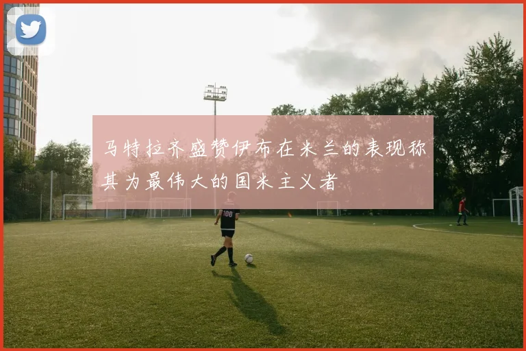 马特拉齐盛赞伊布在米兰的表现称其为最伟大的国米主义者