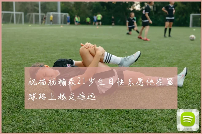 祝福杨瀚森21岁生日快乐愿他在篮球路上越走越远