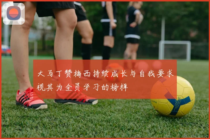 大马丁赞梅西持续成长与自我要求视其为全员学习的榜样