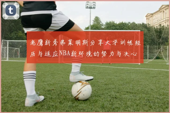 老鹰新秀弗莱明斯分享大学训练经历与适应NBA新环境的努力与决心