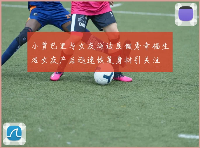 小贾巴里与女友海边度假秀幸福生活女友产后迅速恢复身材引关注