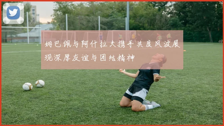 姆巴佩与阿什拉夫携手共度风波展现深厚友谊与团结精神