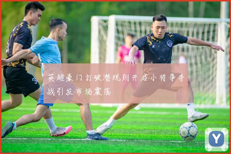 英超豪门打破潜规则开启小将争夺战引发市场震荡