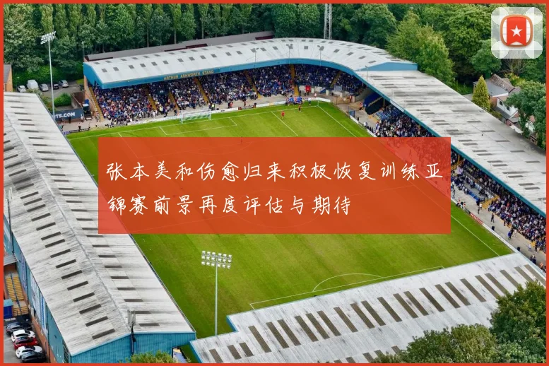 张本美和伤愈归来积极恢复训练亚锦赛前景再度评估与期待