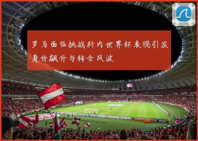 罗马面临挑战科内世界杯表现引发身价飙升与转会风波